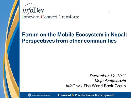 Forum on the Mobile Ecosystem in Nepal: Perspectives from other communities December 12, 2011 Maja Andjelkovic infoDev / The World Bank Group.