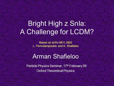 Bright High z SnIa: A Challenge for LCDM? Arman Shafieloo Particle Physics Seminar, 17 th February 09 Oxford Theoretical Physics Based on arXiv:0811.2802.
