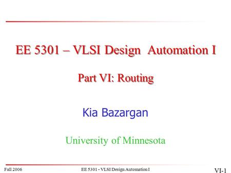 Fall 2006EE 5301 - VLSI Design Automation I VI-1 EE 5301 – VLSI Design Automation I Kia Bazargan University of Minnesota Part VI: Routing.
