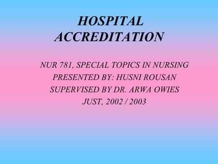 HOSPITAL ACCREDITATION NUR 781, SPECIAL TOPICS IN NURSING PRESENTED BY: HUSNI ROUSAN SUPERVISED BY DR. ARWA OWIES JUST, 2002 / 2003.