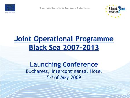 Joint Operational Programme Black Sea 2007-2013 Joint Operational Programme Black Sea 2007-2013 Launching Conference Bucharest, Intercontinental Hotel.