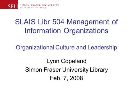 SLAIS Libr 504 Management of Information Organizations Organizational Culture and Leadership Lynn Copeland Simon Fraser University Library Feb. 7, 2008.
