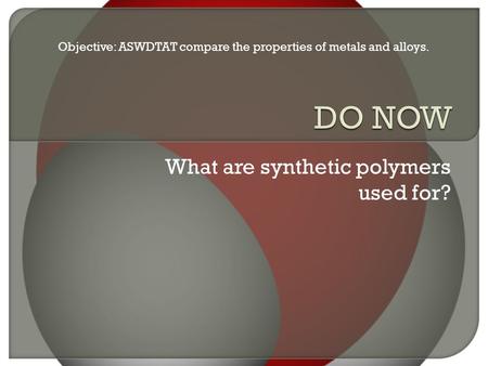 What are synthetic polymers used for? Objective: ASWDTAT compare the properties of metals and alloys.