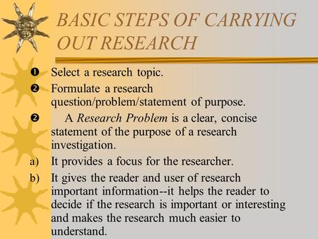 BASIC STEPS OF CARRYING OUT RESEARCH  Select a research topic.  Formulate a research question/problem/statement of purpose.  A Research Problem is a.