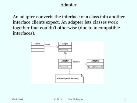 March 200491.3913 Ron McFadyen1 Adapter An adapter converts the interface of a class into another interface clients expect. An adapter lets classes work.