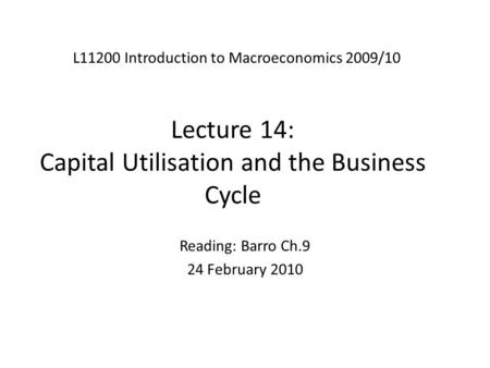 Lecture 14: Capital Utilisation and the Business Cycle L11200 Introduction to Macroeconomics 2009/10 Reading: Barro Ch.9 24 February 2010.