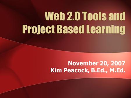 Web 2.0 Tools and Project Based Learning November 20, 2007 Kim Peacock, B.Ed., M.Ed.