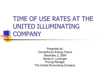 TIME OF USE RATES AT THE UNITED ILLUMINATING COMPANY Presented at: Connecticut’s Energy Future December 2, 2004 James D. Lundrigan Pricing Manager The.