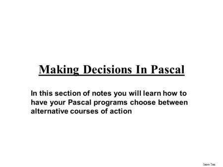 James Tam Making Decisions In Pascal In this section of notes you will learn how to have your Pascal programs choose between alternative courses of action.