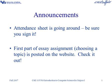 Fall 2007CSE 115/503 Introduction to Computer Science for Majors I1 Announcements Attendance sheet is going around – be sure you sign it! First part of.