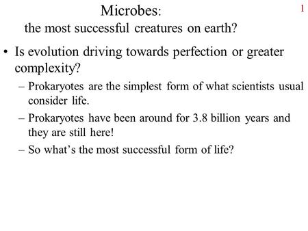 1 Microbes : the most successful creatures on earth? Is evolution driving towards perfection or greater complexity? –Prokaryotes are the simplest form.