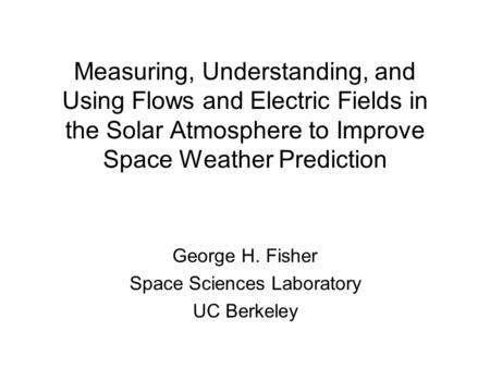 Measuring, Understanding, and Using Flows and Electric Fields in the Solar Atmosphere to Improve Space Weather Prediction George H. Fisher Space Sciences.