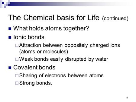 1 The Chemical basis for Life (continued) What holds atoms together? Ionic bonds  Attraction between oppositely charged ions (atoms or molecules)  Weak.