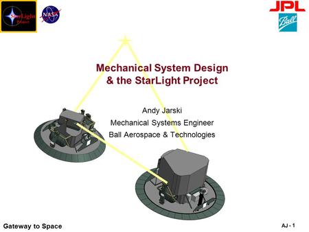 Gateway to Space AJ - 1 Mechanical System Design & the StarLight Project Andy Jarski Mechanical Systems Engineer Ball Aerospace & Technologies.