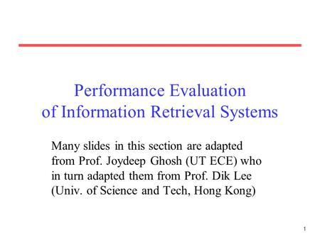 1 Performance Evaluation of Information Retrieval Systems Many slides in this section are adapted from Prof. Joydeep Ghosh (UT ECE) who in turn adapted.
