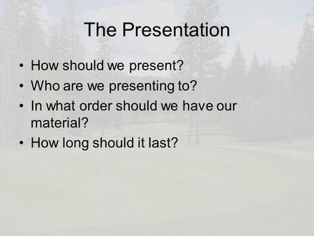 The Presentation How should we present? Who are we presenting to? In what order should we have our material? How long should it last?