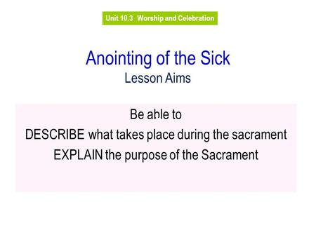 Anointing of the Sick Lesson Aims Be able to DESCRIBEwhat takes place during the sacrament EXPLAIN the purpose of the Sacrament Unit 10.3Worship and Celebration.