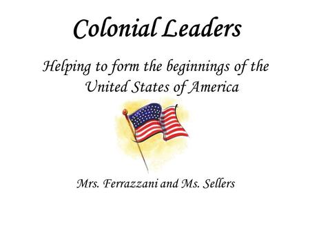 Colonial Leaders Helping to form the beginnings of the United States of America Mrs. Ferrazzani and Ms. Sellers.