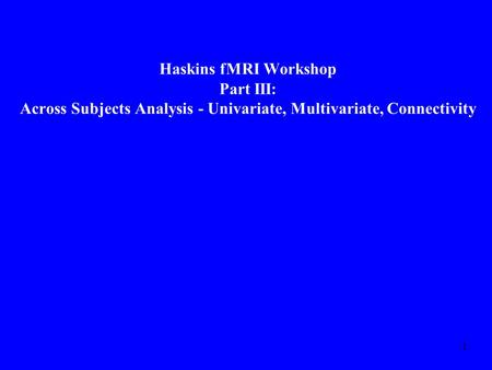 1 Haskins fMRI Workshop Part III: Across Subjects Analysis - Univariate, Multivariate, Connectivity.