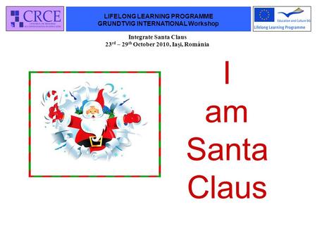 LIFELONG LEARNING PROGRAMME GRUNDTVIG INTERNATIONAL Workshop Integrate Santa Claus 23 rd – 29 th October 2010, Iaşi, România I am Santa Claus.