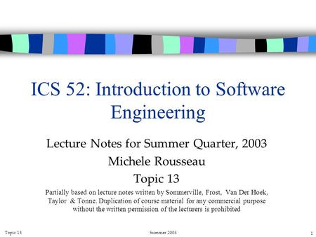 Topic 13Summer 2003 1 ICS 52: Introduction to Software Engineering Lecture Notes for Summer Quarter, 2003 Michele Rousseau Topic 13 Partially based on.