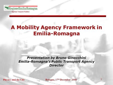 Agenzia Trasporti Pubblici Bologna, 17 th December 2005Physics and the City 1 A Mobility Agency Framework in Emilia-Romagna Presentation by Bruno Ginocchini.