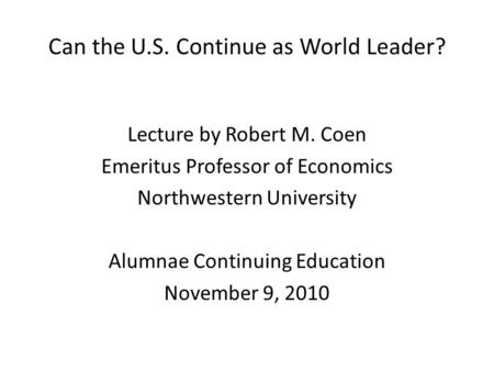 Can the U.S. Continue as World Leader? Lecture by Robert M. Coen Emeritus Professor of Economics Northwestern University Alumnae Continuing Education November.