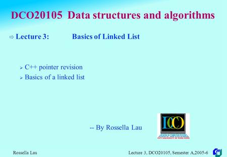 Rossella Lau Lecture 3, DCO20105, Semester A,2005-6 DCO 20105 Data structures and algorithms  Lecture 3: Basics of Linked List  C++ pointer revision.