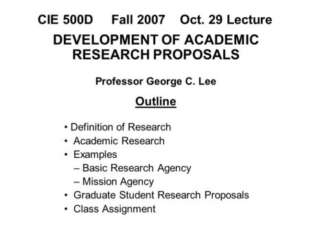 CIE 500D Fall 2007 Oct. 29 Lecture DEVELOPMENT OF ACADEMIC RESEARCH PROPOSALS Professor George C. Lee Outline Definition of Research Academic Research.