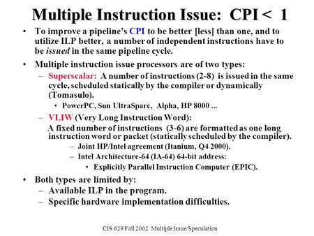 CIS 629 Fall 2002 Multiple Issue/Speculation Multiple Instruction Issue: CPI < 1 To improve a pipeline’s CPI to be better [less] than one, and to utilize.
