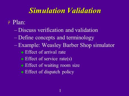 1 Simulation Validation H Plan: –Discuss verification and validation –Define concepts and terminology –Example: Weasley Barber Shop simulator u Effect.