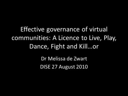 Effective governance of virtual communities: A Licence to Live, Play, Dance, Fight and Kill…or Dr Melissa de Zwart DISE 27 August 2010.