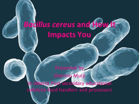 Bacillus cereus and How It Impacts You Presented by Shermin Murji to Alberta Post-secondary educational cafeteria food handlers and processors.