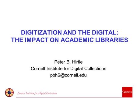 Cornell Institute for Digital Collections DIGITIZATION AND THE DIGITAL: THE IMPACT ON ACADEMIC LIBRARIES Peter B. Hirtle Cornell Institute for Digital.