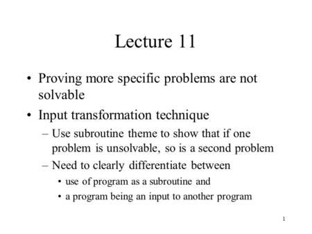 1 Lecture 11 Proving more specific problems are not solvable Input transformation technique –Use subroutine theme to show that if one problem is unsolvable,