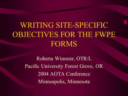 WRITING SITE-SPECIFIC OBJECTIVES FOR THE FWPE FORMS Roberta Wimmer, OTR/L Pacific University Forest Grove, OR 2004 AOTA Conference Minneapolis, Minnesota.