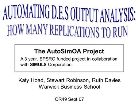 The AutoSimOA Project Katy Hoad, Stewart Robinson, Ruth Davies Warwick Business School OR49 Sept 07 A 3 year, EPSRC funded project in collaboration with.