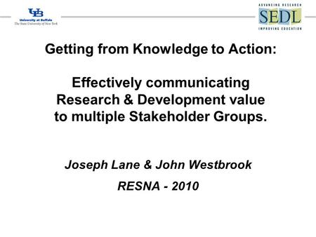 Getting from Knowledge to Action: Effectively communicating Research & Development value to multiple Stakeholder Groups. Joseph Lane & John Westbrook RESNA.