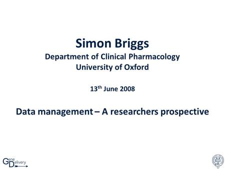 Simon Briggs Department of Clinical Pharmacology University of Oxford 13 th June 2008 Data management – A researchers prospective.
