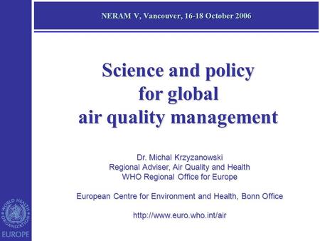 NERAM V, Vancouver, 16-18 October 2006 Dr. Michal Krzyzanowski Regional Adviser, Air Quality and Health WHO Regional Office for Europe European Centre.