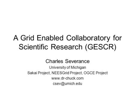 A Grid Enabled Collaboratory for Scientific Research (GESCR) Charles Severance University of Michigan Sakai Project, NEESGrid Project, OGCE Project www.dr-chuck.com.