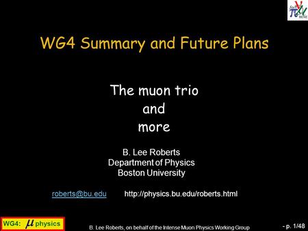 WG4:  physics B. Lee Roberts, on behalf of the Intense Muon Physics Working Group - p. 1/48 WG4 Summary and Future Plans The muon trio and more B. Lee.