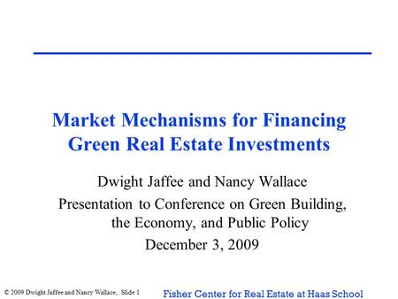 © 2009 Dwight Jaffee and Nancy Wallace, Slide 1 Fisher Center for Real Estate at Haas School Market Mechanisms for Financing Green Real Estate Investments.