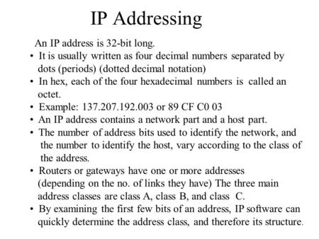 IP Addressing An IP address is 32-bit long. It is usually written as four decimal numbers separated by dots (periods) (dotted decimal notation) In hex,
