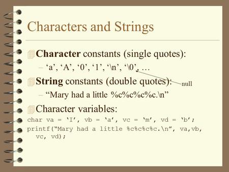 Characters and Strings 4 Character constants (single quotes): –‘a’, ‘A’, ‘0’, ‘1’, ‘\n’, ‘\0’, … 4 String constants (double quotes): –“Mary had a little.