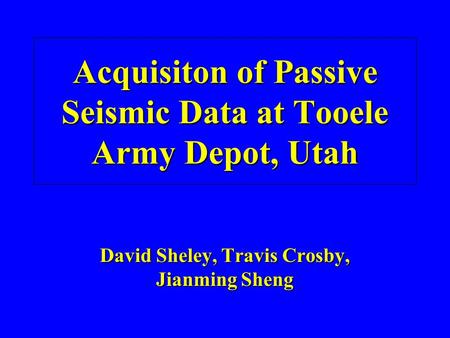 Acquisiton of Passive Seismic Data at Tooele Army Depot, Utah David Sheley, Travis Crosby, Jianming Sheng.