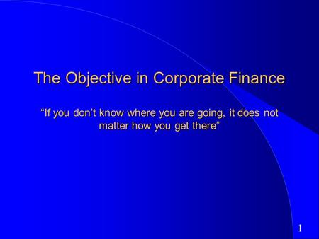 1 The Objective in Corporate Finance “If you don’t know where you are going, it does not matter how you get there”