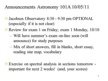1 Announcements Astronomy 101A 10/05/11 TJacobsen Observatory 8:30 - 9:30 pm OPTIONAL (especially if it is not clear) TReview for exam 1 on Friday; exam.