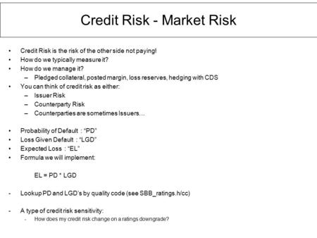 Credit Risk - Market Risk Credit Risk is the risk of the other side not paying! How do we typically measure it? How do we manage it? –Pledged collateral,