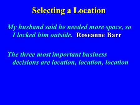 Selecting a Location My husband said he needed more space, so I locked him outside. Roseanne Barr The three most important business decisions are location,